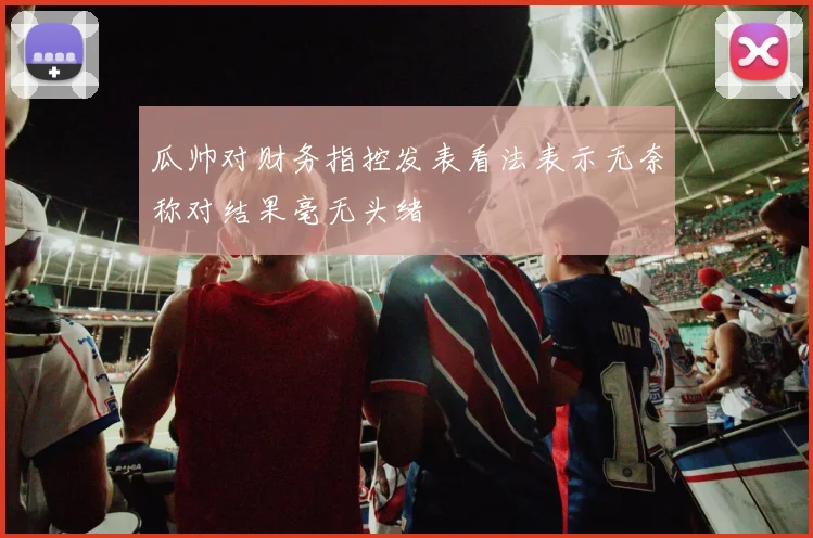 瓜帅对财务指控发表看法表示无奈称对结果毫无头绪