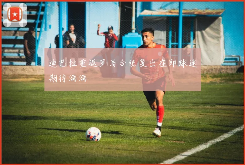 迪巴拉重返罗马合练复出在即球迷期待满满