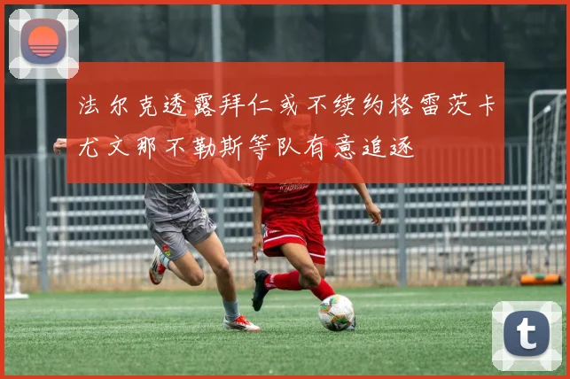 法尔克透露拜仁或不续约格雷茨卡尤文那不勒斯等队有意追逐