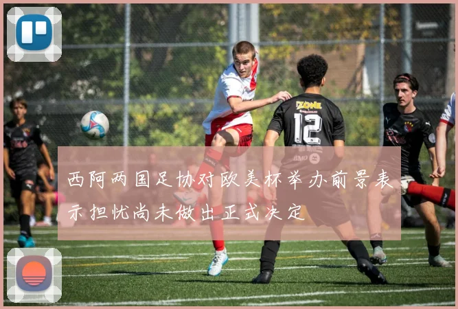 西阿两国足协对欧美杯举办前景表示担忧尚未做出正式决定