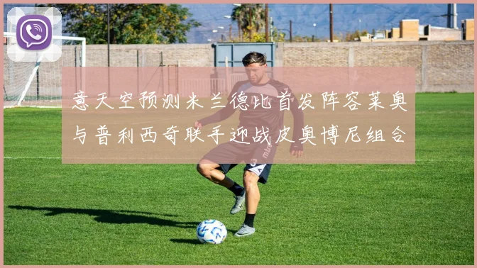 意天空预测米兰德比首发阵容莱奥与普利西奇联手迎战皮奥博尼组合