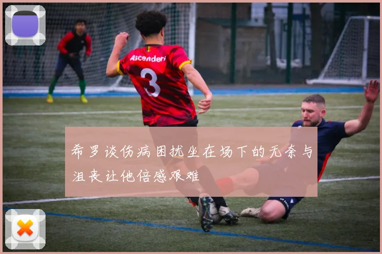 希罗谈伤病困扰坐在场下的无奈与沮丧让他倍感艰难