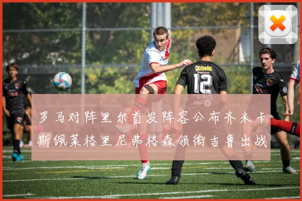 罗马对阵里尔首发阵容公布齐米卡斯佩莱格里尼弗格森领衔吉鲁出战