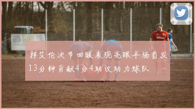 郭艾伦次节回暖表现亮眼半场首发13分钟贡献4分4助攻助力球队