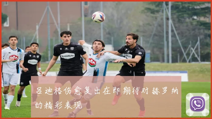 吕迪格伤愈复出在即期待对赫罗纳的精彩表现