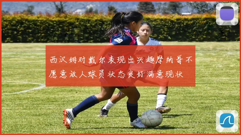 西汉姆对戴尔表现出兴趣摩纳哥不愿意放人球员状态良好满意现状