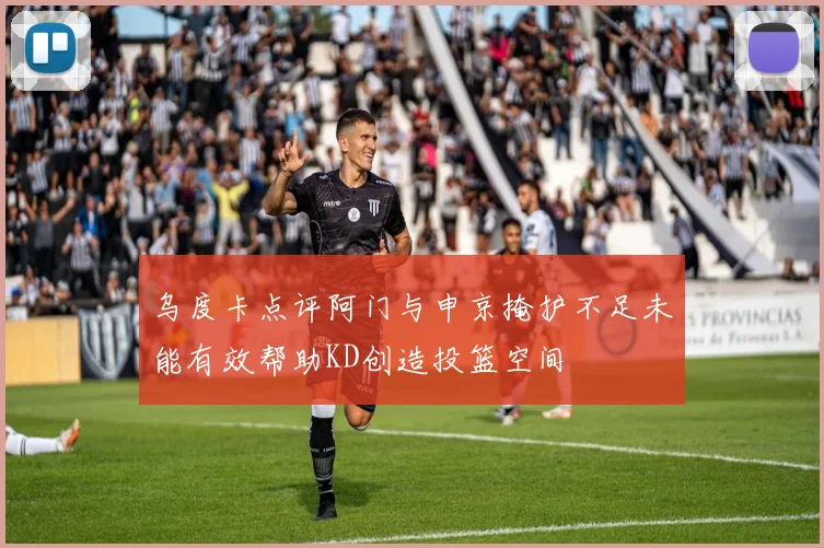 乌度卡点评阿门与申京掩护不足未能有效帮助KD创造投篮空间