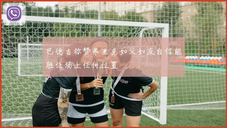 巴德吉称赞弗里克如父如友自信能胜任场上任何位置