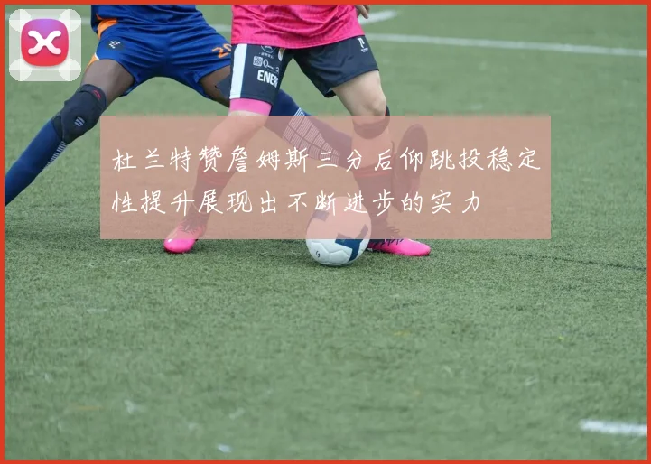 杜兰特赞詹姆斯三分后仰跳投稳定性提升展现出不断进步的实力