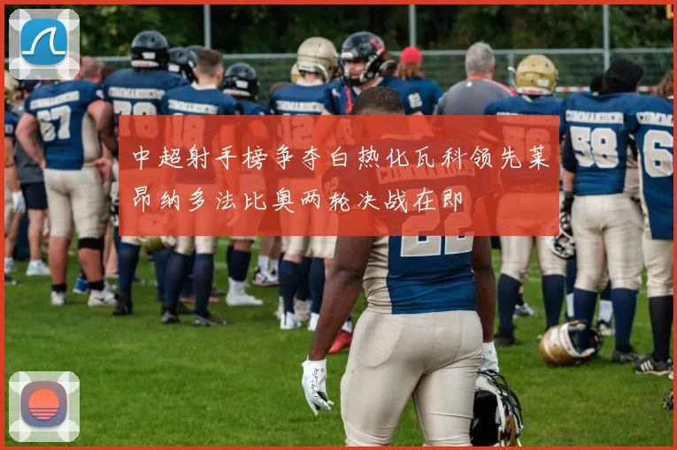 中超射手榜争夺白热化瓦科领先莱昂纳多法比奥两轮决战在即