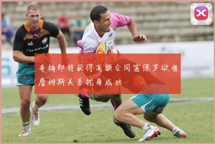 夸梅即将获得高额合同富保罗欲借詹姆斯关系挖角成功
