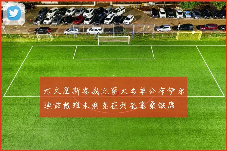 尤文图斯客战比萨大名单公布伊尔迪兹戴维米利克在列孔塞桑缺席