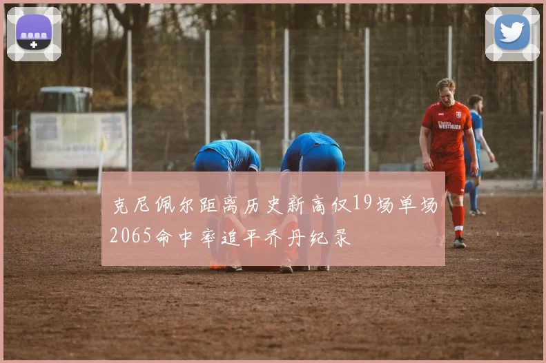 克尼佩尔距离历史新高仅19场单场2065命中率追平乔丹纪录