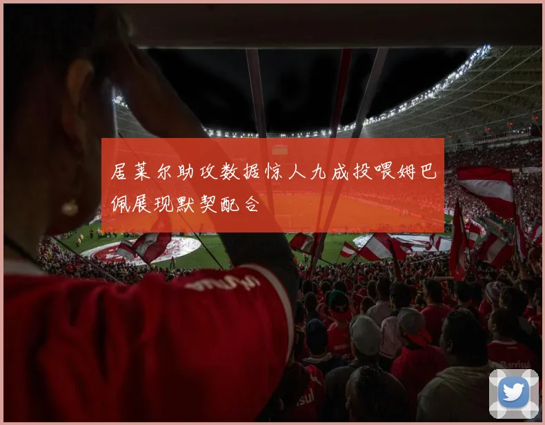居莱尔助攻数据惊人九成投喂姆巴佩展现默契配合