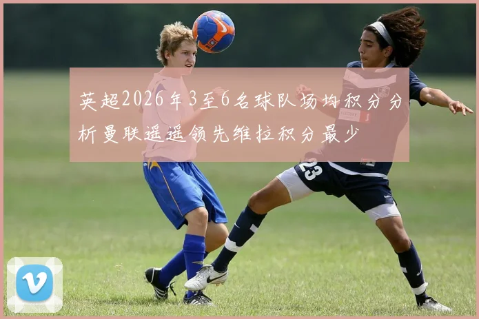 英超2026年3至6名球队场均积分分析曼联遥遥领先维拉积分最少