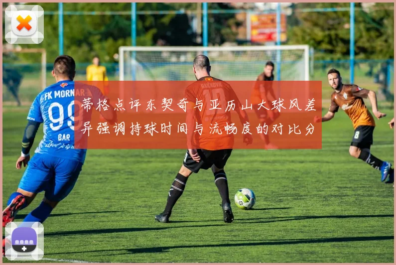 蒂格点评东契奇与亚历山大球风差异强调持球时间与流畅度的对比分析