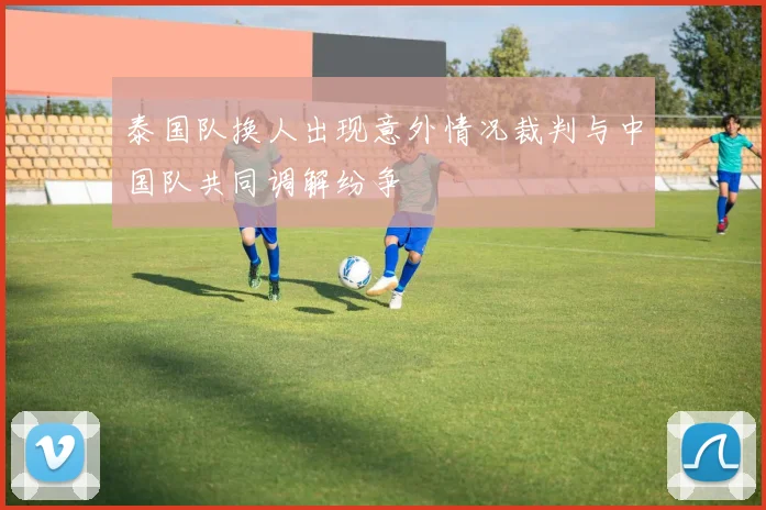 泰国队换人出现意外情况裁判与中国队共同调解纷争