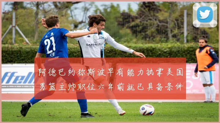 阿德巴约称斯波早有能力执掌美国男篮主帅职位六年前就已具备条件